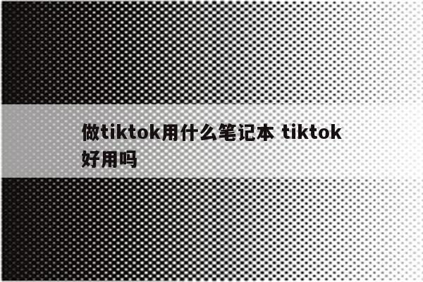 做tiktok用什么笔记本 tiktok好用吗