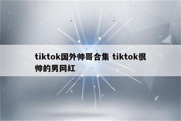 tiktok国外帅哥合集 tiktok很帅的男网红