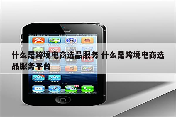 什么是跨境电商选品服务 什么是跨境电商选品服务平台