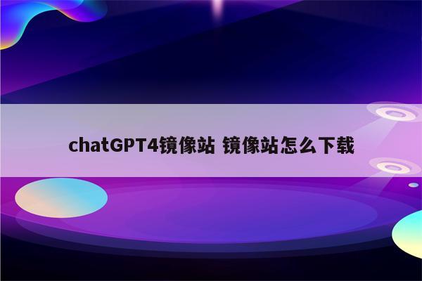 chatGPT4镜像站 镜像站怎么下载