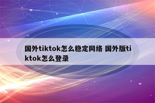 国外tiktok怎么稳定网络 国外版tiktok怎么登录