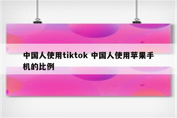 中国人使用tiktok 中国人使用苹果手机的比例