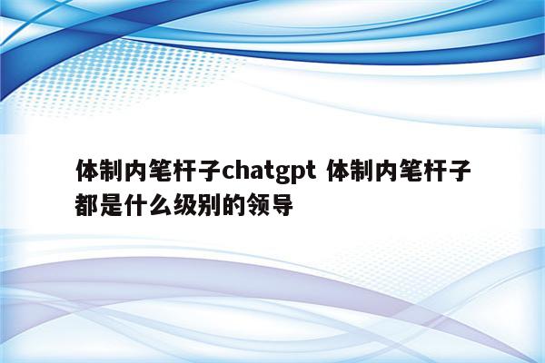 体制内笔杆子chatgpt 体制内笔杆子都是什么级别的领导