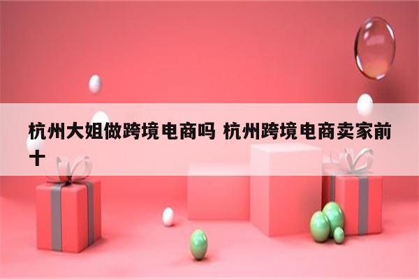 杭州大姐做跨境电商吗 杭州跨境电商卖家前十