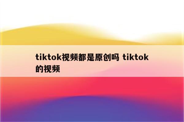 tiktok视频都是原创吗 tiktok的视频