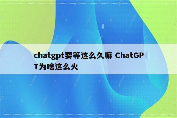chatgpt要等这么久嘛 ChatGPT为啥这么火
