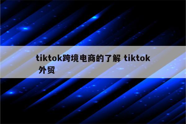 tiktok跨境电商的了解 tiktok 外贸
