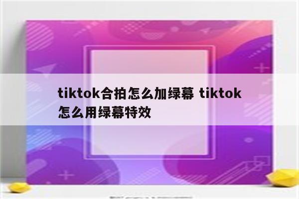 tiktok合拍怎么加绿幕 tiktok怎么用绿幕特效