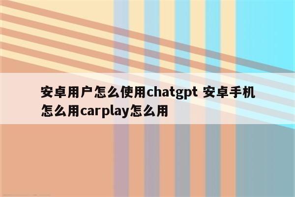 安卓用户怎么使用chatgpt 安卓手机怎么用carplay怎么用