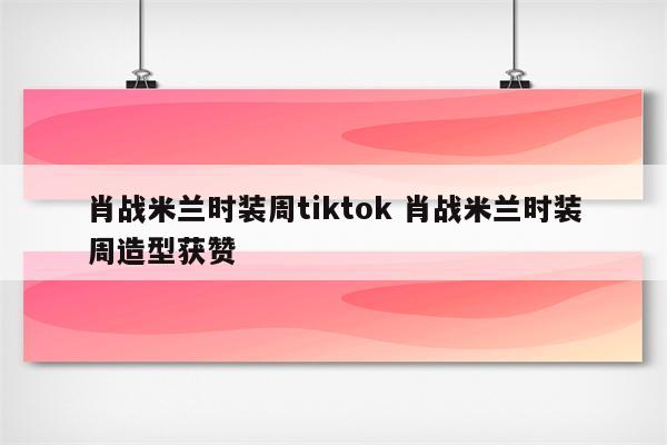 肖战米兰时装周tiktok 肖战米兰时装周造型获赞