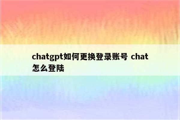 chatgpt如何更换登录账号 chat怎么登陆
