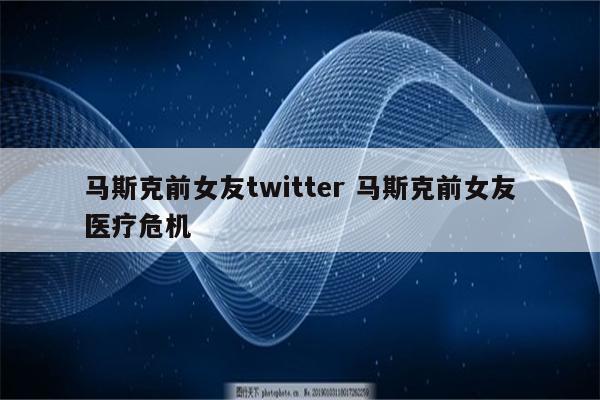 马斯克前女友twitter 马斯克前女友医疗危机