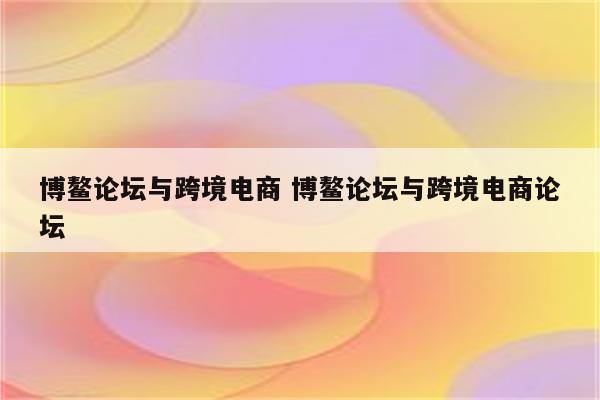博鳌论坛与跨境电商 博鳌论坛与跨境电商论坛