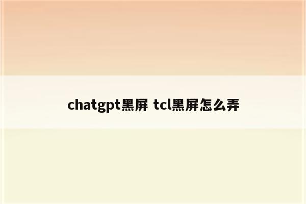 chatgpt黑屏 tcl黑屏怎么弄