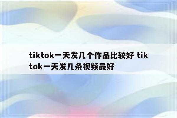 tiktok一天发几个作品比较好 tiktok一天发几条视频最好