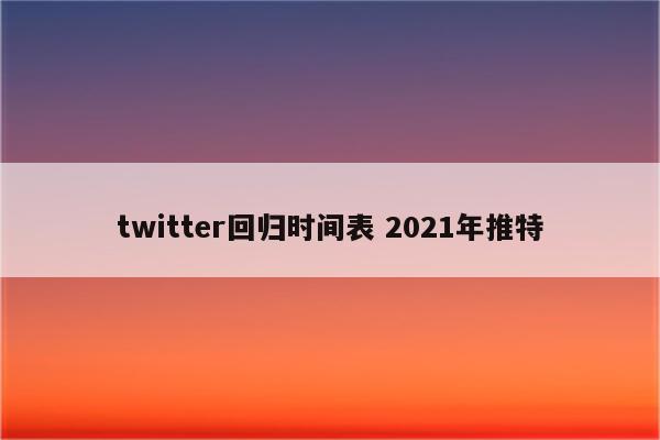 twitter回归时间表 2021年推特