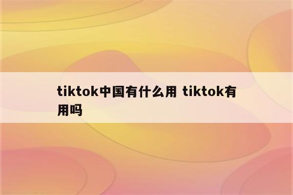 tiktok中国有什么用 tiktok有用吗