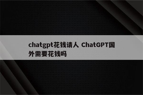 chatgpt花钱请人 ChatGPT国外需要花钱吗