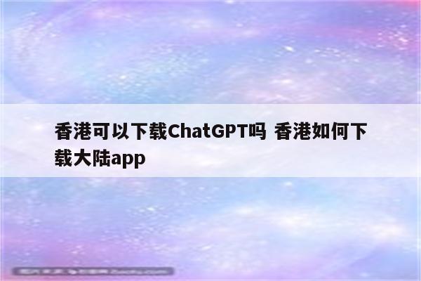 香港可以下载ChatGPT吗 香港如何下载大陆app