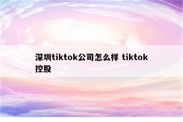 深圳tiktok公司怎么样 tiktok控股