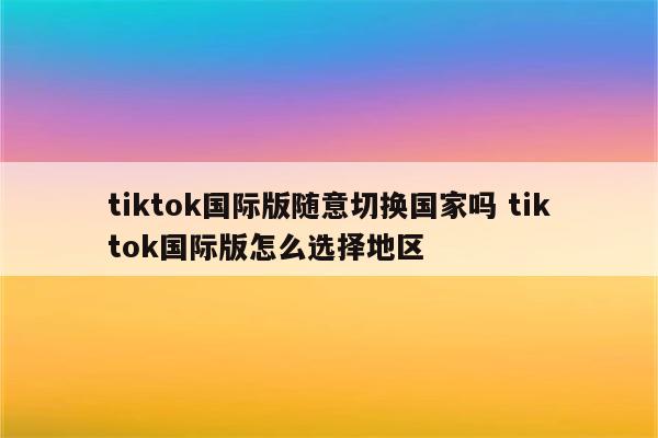 tiktok国际版随意切换国家吗 tiktok国际版怎么选择地区