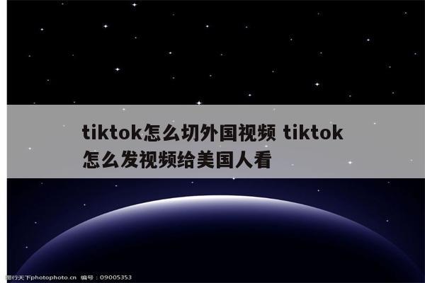 tiktok怎么切外国视频 tiktok怎么发视频给美国人看