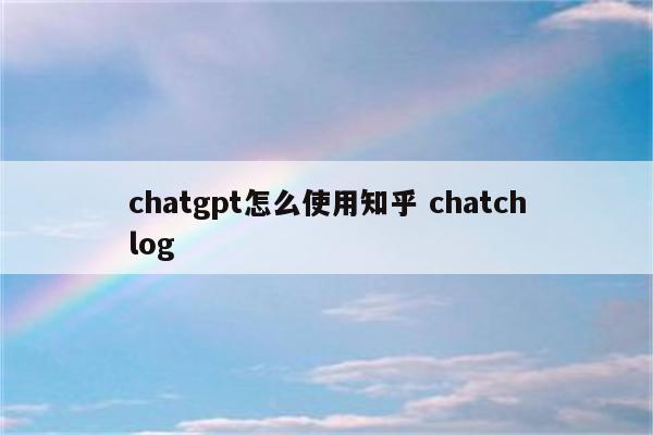 chatgpt怎么使用知乎 chatchlog