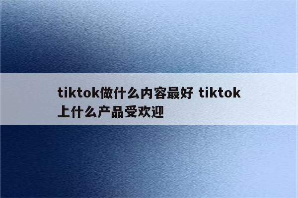 tiktok做什么内容最好 tiktok上什么产品受欢迎