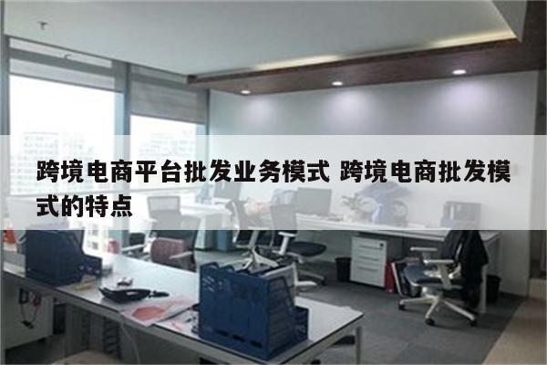 跨境电商平台批发业务模式 跨境电商批发模式的特点