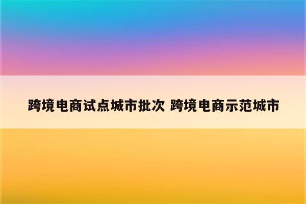 跨境电商试点城市批次 跨境电商示范城市