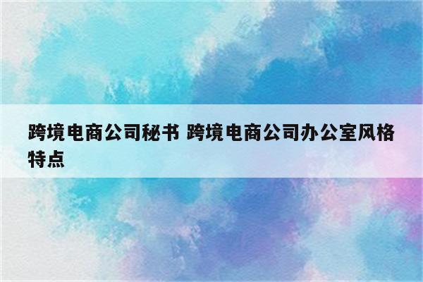 跨境电商公司秘书 跨境电商公司办公室风格特点