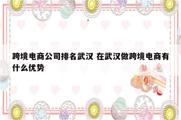 跨境电商公司排名武汉 在武汉做跨境电商有什么优势