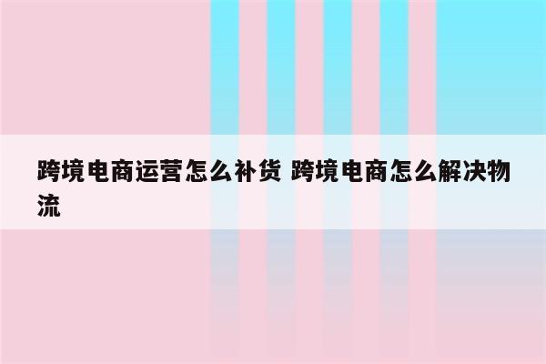 跨境电商运营怎么补货 跨境电商怎么解决物流