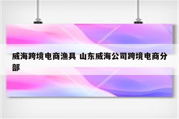 威海跨境电商渔具 山东威海公司跨境电商分部
