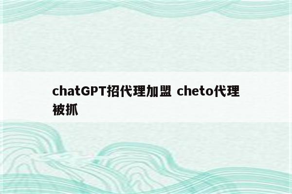 chatGPT招代理加盟 cheto代理被抓