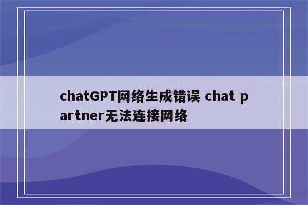 chatGPT网络生成错误 chat partner无法连接网络