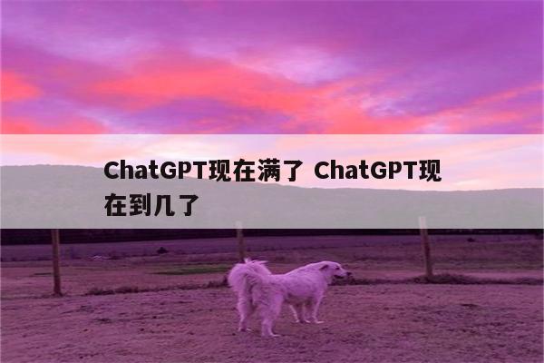 ChatGPT现在满了 ChatGPT现在到几了