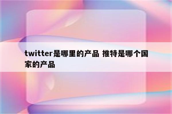 twitter是哪里的产品 推特是哪个国家的产品