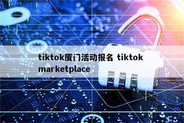 tiktok厦门活动报名 tiktok marketplace