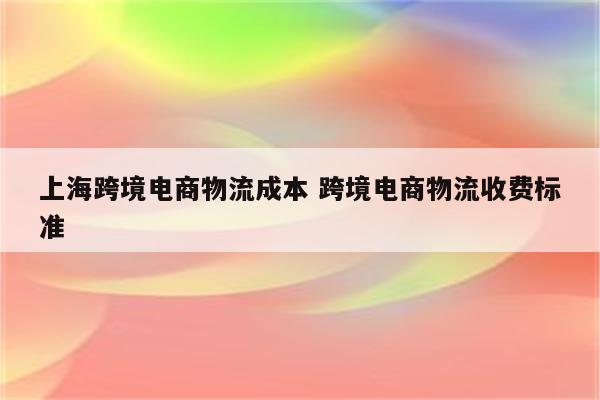 上海跨境电商物流成本 跨境电商物流收费标准