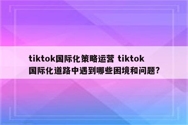 tiktok国际化策略运营 tiktok国际化道路中遇到哪些困境和问题?