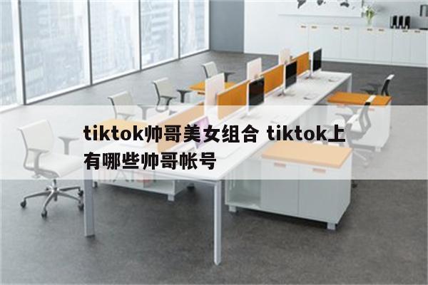 tiktok帅哥美女组合 tiktok上有哪些帅哥帐号