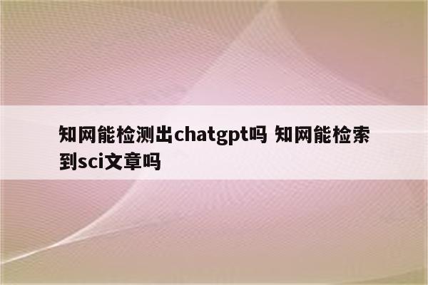 知网能检测出chatgpt吗 知网能检索到sci文章吗