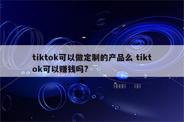 tiktok可以做定制的产品么 tiktok可以赚钱吗?