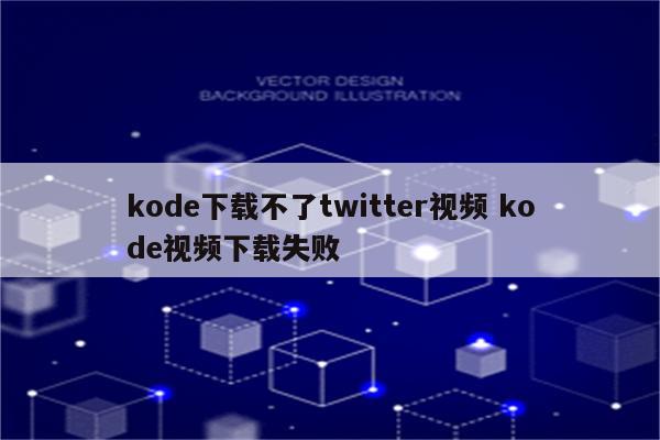 kode下载不了twitter视频 kode视频下载失败