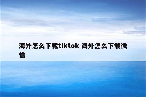 海外怎么下载tiktok 海外怎么下载微信