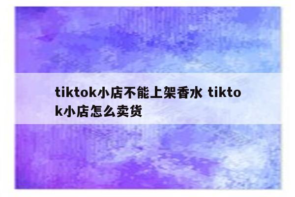 tiktok小店不能上架香水 tiktok小店怎么卖货