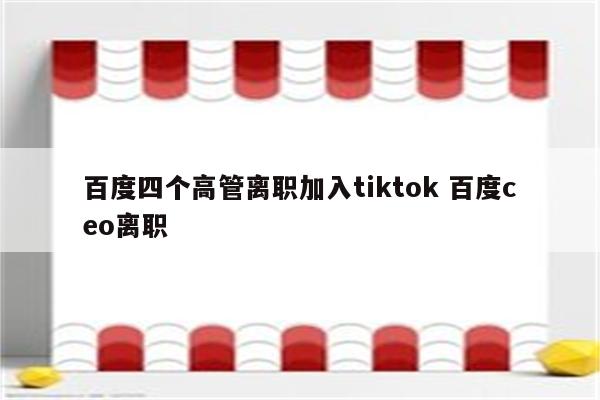 百度四个高管离职加入tiktok 百度ceo离职