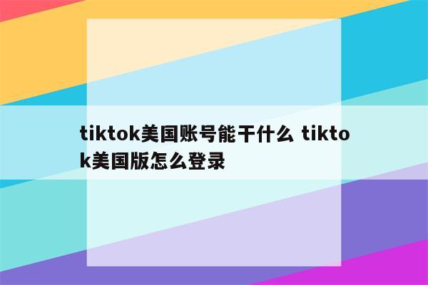 tiktok美国账号能干什么 tiktok美国版怎么登录