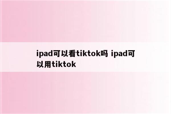 ipad可以看tiktok吗 ipad可以用tiktok
